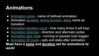 Animations
● Animation name - name of defined animation
● Animation duration, timing function, delay same as
transition
● Animation iteration count - how many times it will loop
● Animation direction - direction and alternate cycles
● Animation play state - running or paused (can toggle)
● Animation fill mode - sets end state after animation
Must have a name and duration set for animations to
work!
 
