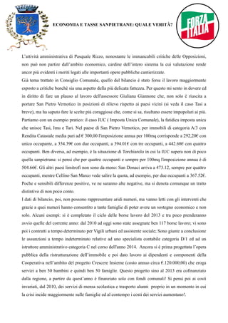 ECONOMIA E TASSE SANPIETRANE: QUALE VERITÀ? 
L’attività amministrativa di Pasquale Rizzo, nonostante le immancabili critiche delle Opposizioni, 
non può non partire dall’ambito economico, cardine dell’intero sistema la cui valutazione rende 
ancor più evidenti i meriti legati alle importanti opere pubbliche cantierizzate. 
Già tema trattato in Consiglio Comunale, quello del bilancio è stato forse il lavoro maggiormente 
esposto a critiche benché sia una aspetto della più delicata fattezza. Per questo mi sento in dovere ed 
in diritto di fare un plauso al lavoro dell'assessore Giuliana Giannone che, non solo è riuscita a 
portare San Pietro Vernotico in posizioni di rilievo rispetto ai paesi vicini (si veda il caso Tasi a 
breve), ma ha saputo fare le scelte più coraggiose che, come si sa, risultano essere impopolari ai più. 
Partiamo con un esempio pratico: il caso IUC ( Imposta Unica Comunale), la fatidica imposta unica 
che unisce Tasi, Imu e Tari. Nel paese di San Pietro Vernotico, per immobili di categoria A/3 con 
Rendita Catastale media pari ad € 300,00 l'imposizione annua per 100mq corrisponde a 292,20€ con 
unico occupante, a 354.39€ con due occupanti, a 394.01€ con tre occupanti, a 442.68€ con quattro 
occupanti. Ben diversa, ad esempio, è la situazione di Torchiarolo in cui la IUC supera non di poco 
quella sanpietrana: si pensi che per quattro occupanti e sempre per 100mq l'imposizione annua è di 
504.66€. Gli altri paesi limitrofi non sono da meno: San Donaci arriva a 473.12, sempre per quattro 
occupanti, mentre Cellino San Marco vede salire la quota, ad esempio, per due occupanti a 367.52€. 
Poche e sensibili differenze positive, ve ne saranno alte negative, ma si denota comunque un tratto 
distintivo di non poco conto. 
I dati di bilancio, poi, non possono rappresentare aridi numeri, ma vanno letti con gli interventi che 
grazie a quei numeri hanno consentito a tante famiglie di poter avere un sostegno economico e non 
solo. Alcuni esempi: si è completato il ciclo delle borse lavoro del 2013 e tra poco prenderanno 
avvio quelle del corrente anno: dal 2010 ad oggi sono state assegnate ben 117 borse lavoro; vi sono 
poi i contratti a tempo determinato per Vigili urbani ed assistente sociale; Sono giunte a conclusione 
le assunzioni a tempo indeterminato relative ad uno specialista contabile categoria D/1 ed ad un 
istruttore amministrativo categoria C nel corso dell'anno 2014. Ancora si è prima progettata l’opera 
pubblica della ristrutturazione dell’immobile e poi dato lavoro ai dipendenti e componenti della 
Cooperativa nell’ambito del progetto Crescere Insieme (costo annuo circa €.120.000,00) che eroga 
servizi a ben 50 bambini e quindi ben 50 famiglie. Questo progetto sino al 2013 era cofinanziato 
dalla regione, a partire da quest’anno è finanziato solo con fondi comunali! Si pensi poi ai costi 
invariati, dal 2010, dei servizi di mensa scolastica e trasporto alunni proprio in un momento in cui 
la crisi incide maggiormente sulle famiglie ed al contempo i costi dei servizi aumentano!. 
 