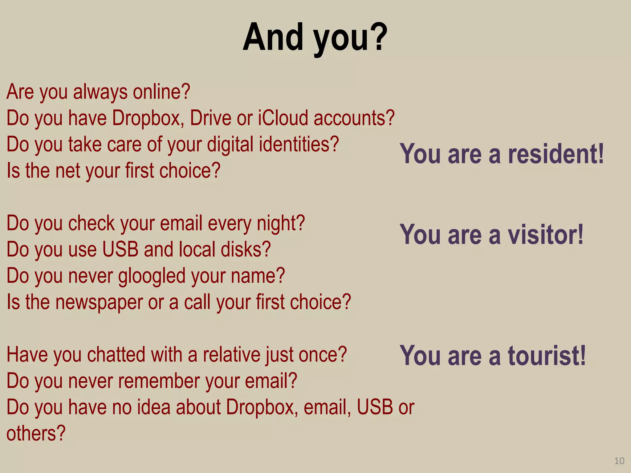 And you? 
You are a resident! 
You are a visitor! 
You are a tourist! 
10 
Are you always online? 
Do you have Dropbox, Drive or iCloud accounts? 
Do you take care of your digital identities? 
Is the net your first choice? 
Do you check your email every night? 
Do you use USB and local disks? 
Do you never gloogled your name? 
Is the newspaper or a call your first choice? 
Have you chatted with a relative just once? 
Do you never remember your email? 
Do you have no idea about Dropbox, email, USB or others?  
