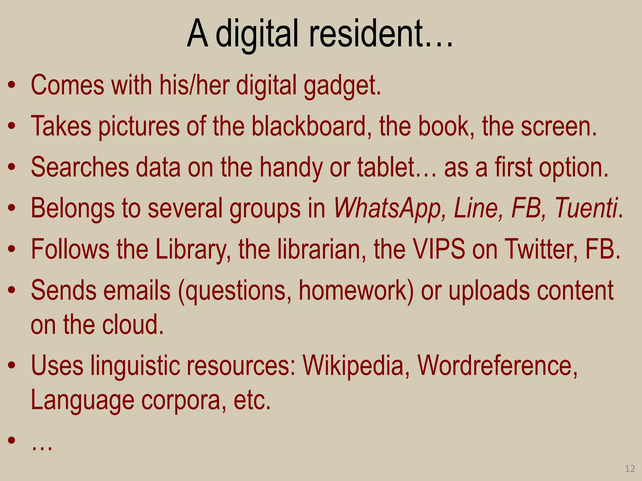 A digital resident… 
•Comes with his/her digital gadget. 
•Takes pictures of the blackboard, the book, the screen. 
•Searches data on the handy or tablet… as a first option. 
•Belongs to several groups in WhatsApp, Line, FB, Tuenti. 
•Follows the Library, the librarian, the VIPS on Twitter, FB. 
•Sends emails (questions, homework) or uploads content on the cloud. 
•Uses linguistic resources: Wikipedia, Wordreference, Language corpora, etc. 
•… 
12  