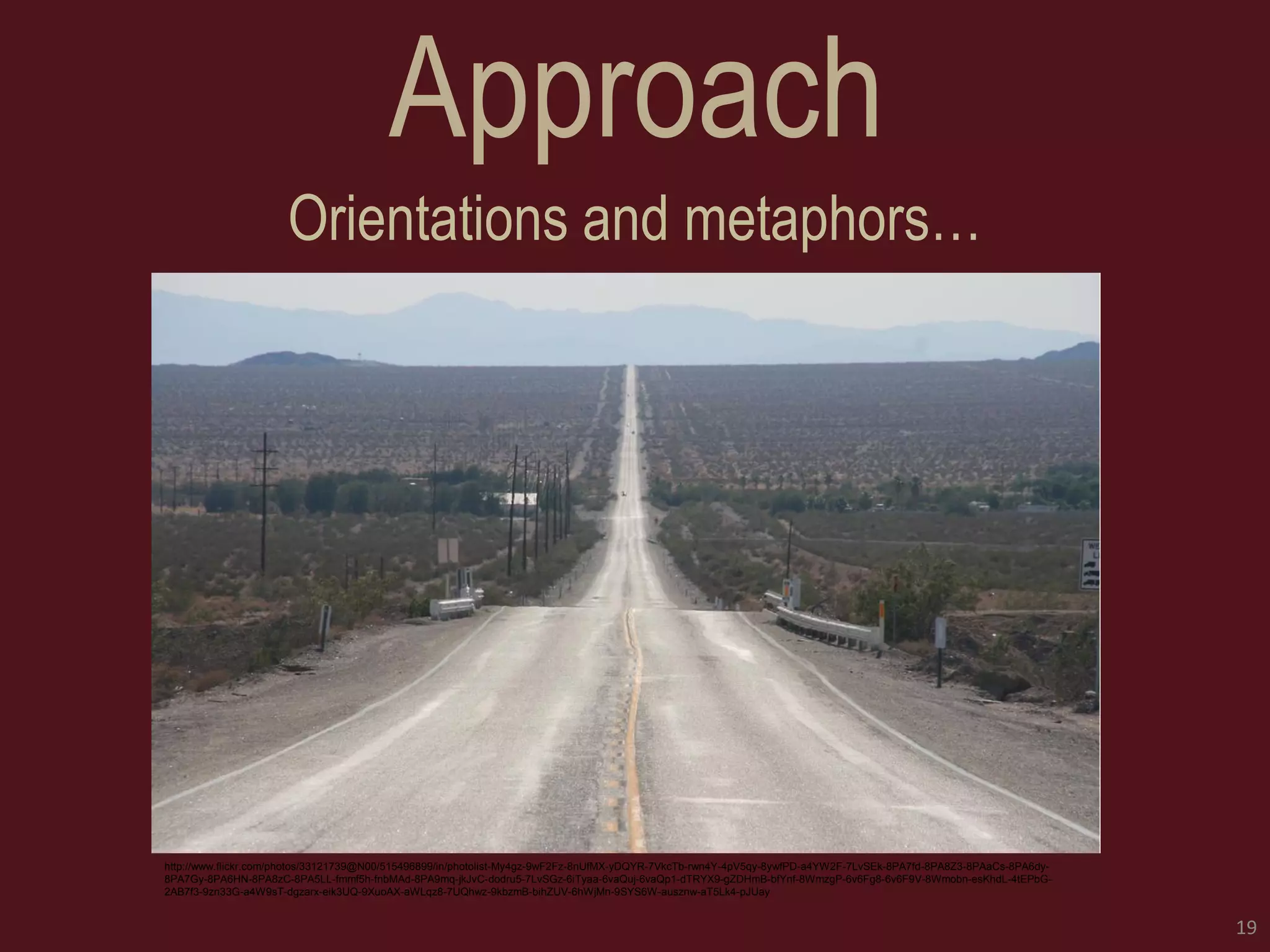 Approach 
Orientations and metaphors… 
19 
http://www.flickr.com/photos/33121739@N00/515496899/in/photolist-My4gz-9wF2Fz-8nUfMX-yDQYR-7VkcTb-rwn4Y-4pV5qy-8ywfPD-a4YW2F-7LvSEk-8PA7fd-8PA8Z3-8PAaCs-8PA6dy- 8PA7Gy-8PA6HN-8PA8zC-8PA5LL-fmmf5h-fnbMAd-8PA9mq-jkJvC-dodru5-7LvSGz-6iTyaa-6vaQuj-6vaQp1-dTRYX9-gZDHmB-bfYnf-8WmzgP-6v6Fg8-6v6F9V-8Wmobn-esKhdL-4tEPbG- 2AB7f3-9zn33G-a4W9sT-dgzarx-eik3UQ-9XuoAX-aWLqz8-7UQhwz-9kbzmB-bihZUV-6hWjMn-9SYS6W-ausznw-aT5Lk4-pJUay  