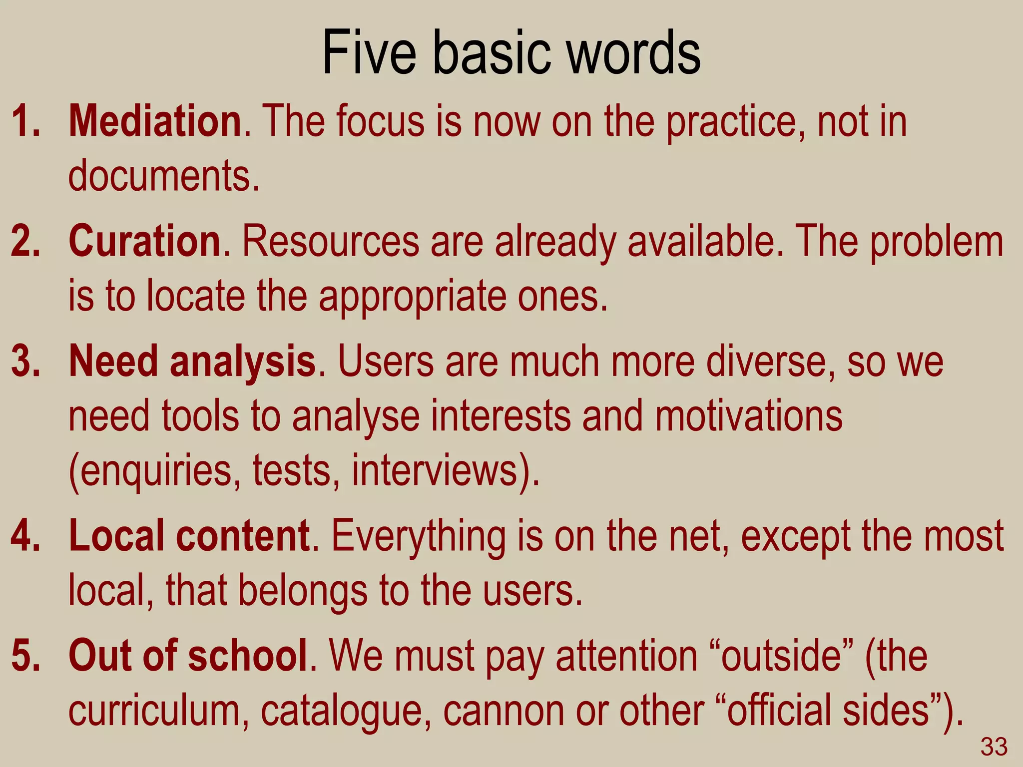 Five basic words 
1.Mediation. The focus is now on the practice, not in documents. 
2.Curation. Resources are already available. The problem is to locate the appropriate ones. 
3.Need analysis. Users are much more diverse, so we need tools to analyse interests and motivations (enquiries, tests, interviews). 
4.Local content. Everything is on the net, except the most local, that belongs to the users. 
5.Out of school. We must pay attention “outside” (the curriculum, catalogue, cannon or other “official sides”). 
33  