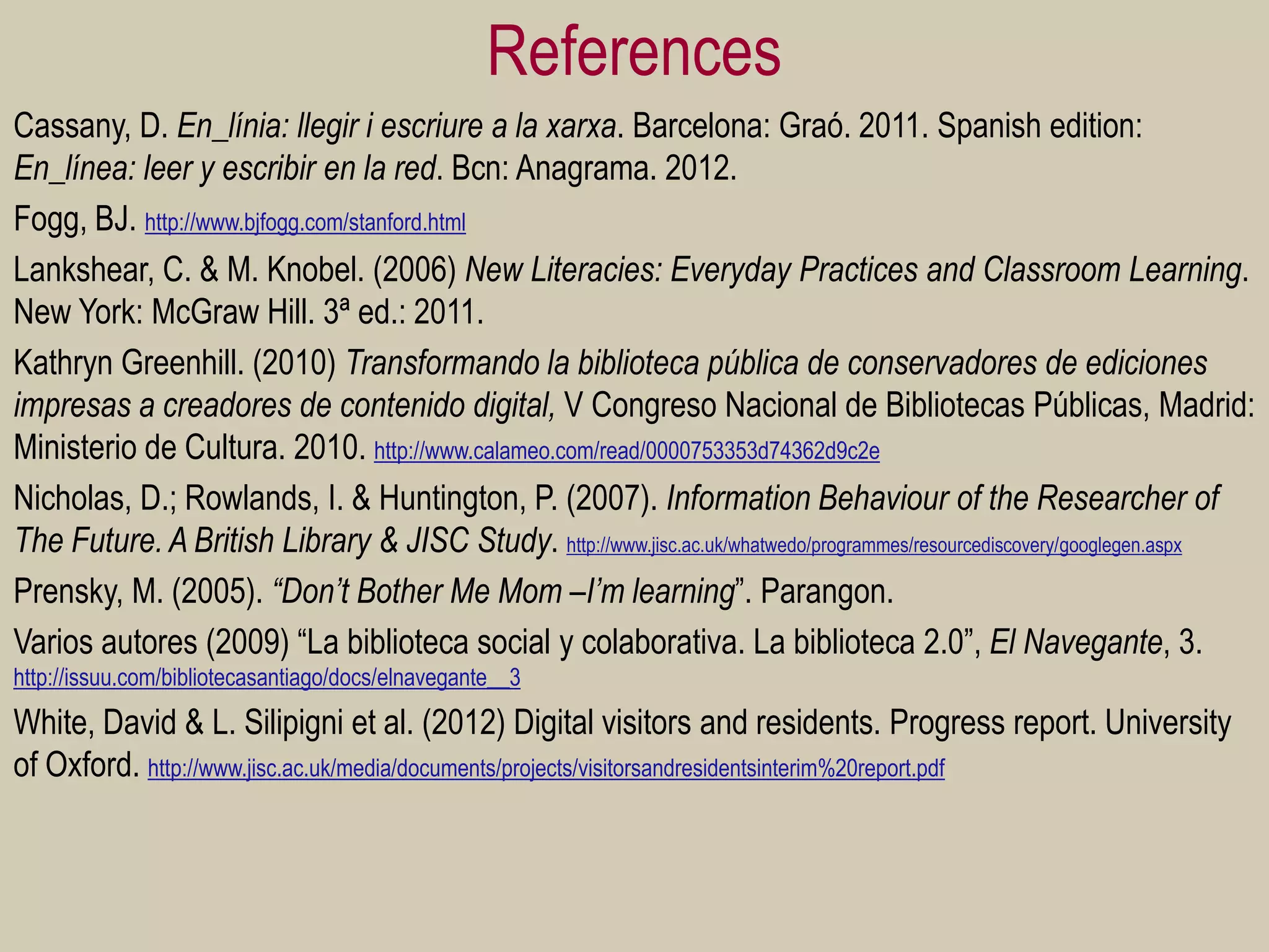 References 
Cassany, D. En_línia: llegir i escriure a la xarxa. Barcelona: Graó. 2011. Spanish edition: En_línea: leer y escribir en la red. Bcn: Anagrama. 2012. 
Fogg, BJ. http://www.bjfogg.com/stanford.html 
Lankshear, C. & M. Knobel. (2006) New Literacies: Everyday Practices and Classroom Learning. New York: McGraw Hill. 3ª ed.: 2011. 
Kathryn Greenhill. (2010) Transformando la biblioteca pública de conservadores de ediciones impresas a creadores de contenido digital, V Congreso Nacional de Bibliotecas Públicas, Madrid: Ministerio de Cultura. 2010. http://www.calameo.com/read/0000753353d74362d9c2e 
Nicholas, D.; Rowlands, I. & Huntington, P. (2007). Information Behaviour of the Researcher of The Future. A British Library & JISC Study. http://www.jisc.ac.uk/whatwedo/programmes/resourcediscovery/googlegen.aspx 
Prensky, M. (2005). “Don’t Bother Me Mom –I’m learning”. Parangon. 
Varios autores (2009) “La biblioteca social y colaborativa. La biblioteca 2.0”, El Navegante, 3. http://issuu.com/bibliotecasantiago/docs/elnavegante__3 
White, David & L. Silipigni et al. (2012) Digital visitors and residents. Progress report. University of Oxford. http://www.jisc.ac.uk/media/documents/projects/visitorsandresidentsinterim%20report.pdf 