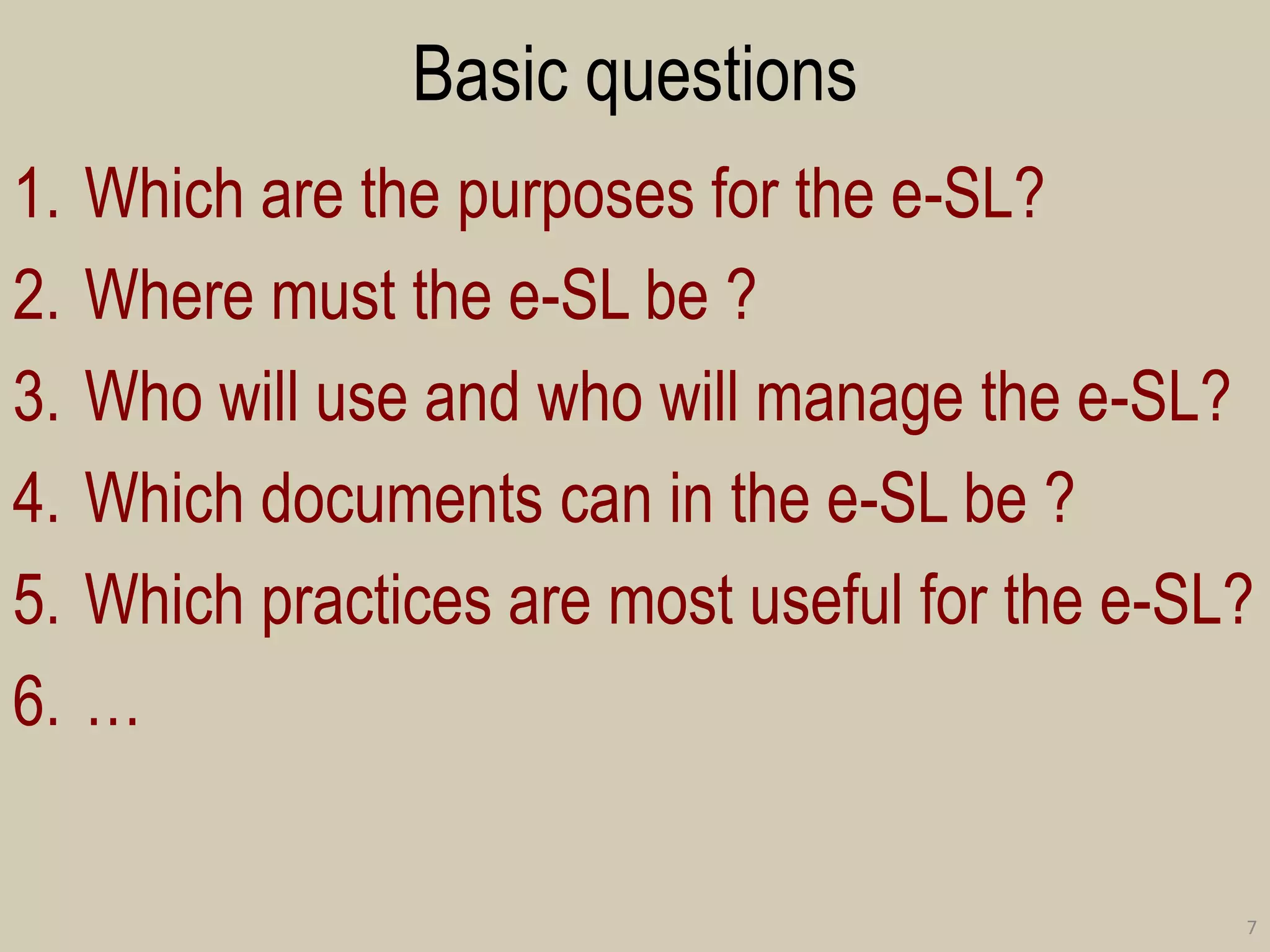 Basic questions 
1.Which are the purposes for the e-SL? 
2.Where must the e-SL be ? 
3.Who will use and who will manage the e-SL? 
4.Which documents can in the e-SL be ? 
5.Which practices are most useful for the e-SL? 
6.… 
7  
