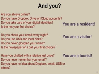 And you? 
You are a resident! 
You are a visitor! 
You are a tourist! 
10 
Are you always online? 
Do you have Dropbox, Drive or iCloud accounts? 
Do you take care of your digital identities? 
Is the net your first choice? 
Do you check your email every night? 
Do you use USB and local disks? 
Do you never gloogled your name? 
Is the newspaper or a call your first choice? 
Have you chatted with a relative just once? 
Do you never remember your email? 
Do you have no idea about Dropbox, email, USB or others?  