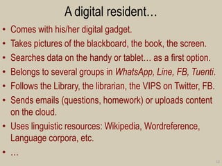 A digital resident… 
•Comes with his/her digital gadget. 
•Takes pictures of the blackboard, the book, the screen. 
•Searches data on the handy or tablet… as a first option. 
•Belongs to several groups in WhatsApp, Line, FB, Tuenti. 
•Follows the Library, the librarian, the VIPS on Twitter, FB. 
•Sends emails (questions, homework) or uploads content on the cloud. 
•Uses linguistic resources: Wikipedia, Wordreference, Language corpora, etc. 
•… 
12  