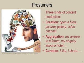 Prosumers 
Three kinds of content production: 
•Creation: open a blog, pictures gallery, video channel 
•Aggregation: my answer to a forum, my enquiry about a hotel… 
•Curation: I like, I share… 
15 
http://www.tallerdecomputocancun.com/blog/index.php/2012/01/prosumer-una-nueva-generacion-de-consumidores/  