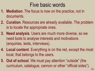Five basic words 
1.Mediation. The focus is now on the practice, not in documents. 
2.Curation. Resources are already available. The problem is to locate the appropriate ones. 
3.Need analysis. Users are much more diverse, so we need tools to analyse interests and motivations (enquiries, tests, interviews). 
4.Local content. Everything is on the net, except the most local, that belongs to the users. 
5.Out of school. We must pay attention “outside” (the curriculum, catalogue, cannon or other “official sides”). 
33  