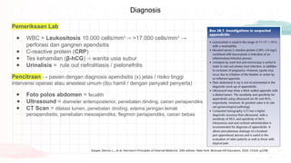 Diagnosis
Pemeriksaan Lab
● WBC = Leukositosis 10.000 cells/mm3
>17.000 cells/mm
⇒ 3
→
perforasi dan gangren apendsitis
● C-reactive protein (CRP)
● Tes kehamilan (β-hCG) wanita usia subur
⇒
● Urinalisis = rule out nefrolitiasis / pielonefritis
Pencitraan → pasien dengan diagnosis apendisitis (x) jelas / risiko tinggi
intervensi operasi atau anestesi umum (ibu hamil / dengan penyakit penyerta)
● Foto polos abdomen = fecalith
● Ultrasound = diameter anteroposterior, penebalan dinding, cairan periapendiks
● CT Scan = dilatasi lumen, penebalan dinding, edema jaringan lemak
periapendisitis, penebalan mesoapendiks, flegmon periapendiks, cairan bebas
Kasper, Dennis L.,, et al. Harrison's Principles of Internal Medicine. 20th edition. New York: McGraw Hill Education, 2020. Ch324. p2298
 