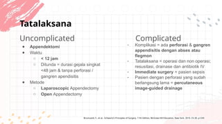 Tatalaksana
Complicated
Uncomplicated
● Appendektomi
● Waktu
○ < 12 jam
○ Ditunda = durasi gejala singkat
<48 jam & tanpa perforasi /
gangren apendisitis
● Metode
○ Laparoscopic Appendectomy
○ Open Appendectomy
- Komplikasi = ada perforasi & gangren
appendisitis dengan abses atau
flegmon
- Tatalaksana = operasi dan non operasi;
resusitasi, drainase dan antibiotik IV
- Immediate surgery = pasien sepsis
- Pasien dengan perforasi yang sudah
berlangsung lama = percutaneous
image-guided drainage
Brunicardi, F., et al.. Schwartz's Principles of Surgery. 11th Edition, McGraw-Hill Education, New York. 2019. Ch.30. p1245
 