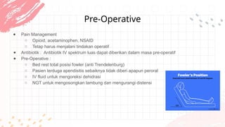 Pre-Operative
● Pain Management
○ Opioid, acetaminophen, NSAID
○ Tetap harus menjalani tindakan operatif
● Antibiotik : Antibiotik IV spektrum luas dapat diberikan dalam masa pre-operatif
● Pre-Operative :
○ Bed rest total posisi fowler (anti Trendelenburg)
○ Pasien terduga apendisitis sebaiknya tidak diberi apapun peroral
○ IV fluid untuk mengoreksi dehidrasi
○ NGT untuk mengosongkan lambung dan mengurangi distensi
 