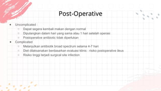 Post-Operative
● Uncomplicated :
○ Dapat segera kembali makan dengan normal
○ Dipulangkan dalam hari yang sama atau 1 hari setelah operasi
○ Postoperative antibiotic tidak diperlukan
● Complicated
○ Melanjutkan antibiotik broad spectrum selama 4-7 hari
○ Diet dilaksanakan berdasarkan evaluasi klinis : risiko postoperative ileus
○ Risiko tinggi terjadi surgical site infection
 