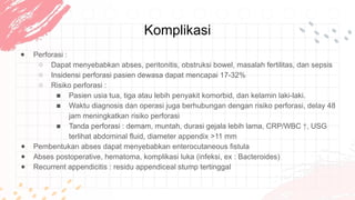Komplikasi
● Perforasi :
○ Dapat menyebabkan abses, peritonitis, obstruksi bowel, masalah fertilitas, dan sepsis
○ Insidensi perforasi pasien dewasa dapat mencapai 17-32%
○ Risiko perforasi :
■ Pasien usia tua, tiga atau lebih penyakit komorbid, dan kelamin laki-laki.
■ Waktu diagnosis dan operasi juga berhubungan dengan risiko perforasi, delay 48
jam meningkatkan risiko perforasi
■ Tanda perforasi : demam, muntah, durasi gejala lebih lama, CRP/WBC ↑, USG
terlihat abdominal fluid, diameter appendix >11 mm
● Pembentukan abses dapat menyebabkan enterocutaneous fistula
● Abses postoperative, hematoma, komplikasi luka (infeksi, ex : Bacteroides)
● Recurrent appendicitis : residu appendiceal stump tertinggal
 