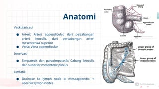 Vaskularisasi
● Arteri: Arteri appendicular, dari percabangan
arteri ileocolic, dari percabangan arteri
mesenterika superior
● Vena: Vena appendicular
Innervasi
● Simpatetik dan parasimpatetik: Cabang ileocolic
dan superior mesenteric plexus
Limfatik
● Drainase ke lymph node di mesoappendix →
ileocolic lymph nodes
Anatomi
 