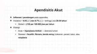 Apendisitis Akut
❖ Inflamasi / peradangan pada appendiks
❖ Insidensi = 8.6% (♂) dan 6.7% (♀) tertinggi usia
⇒ 20-30 tahun
➢ Global = >150 per 100.000 jiwa per tahun
❖ Etiologi:
➢ Anak = hiperplasia limfoid → obstruksi lumen
➢ Dewasa = fecalith, fibrosis, benda asing (makanan, parasit, batu), atau
neoplasia
 