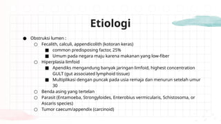 ● Obstruksi lumen :
○ Fecalith, calculi, appendicolith (kotoran keras)
■ common predisposing factor, 25%
■ Umum pada negara maju karena makanan yang low-fiber
○ Hiperplasia limfoid
■ Apendiks mengandung banyak jaringan limfoid, highest concentration
GULT (gut associated lymphoid tissue)
■ Multiplikasi dengan puncak pada usia remaja dan menurun setelah umur
30
○ Benda asing yang tertelan
○ Parasit (Entamoeba, Strongyloides, Enterobius vermicularis, Schistosoma, or
Ascaris species)
○ Tumor caecum/appendix (carcinoid)
Etiologi
 