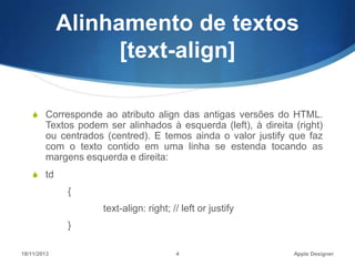 Alinhamento de textos
[text-align]
S Corresponde ao atributo align das antigas versões do HTML.

Textos podem ser alinhados à esquerda (left), à direita (right)
ou centrados (centred). E temos ainda o valor justify que faz
com o texto contido em uma linha se estenda tocando as
margens esquerda e direita:
S td

{
text-align: right; // left or justify
}
18/11/2013

4

Apple Designer

 