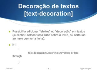 Decoração de textos
[text-decoration]
S Possibilita adicionar "efeitos" ou "decoração" em textos

(sublinhar, colocar uma linha sobre o texto, ou cortá-los
ao meio com uma linha):
S h1

{
text-decoration:underline; //overline or linethrough

}
18/11/2013

5

Apple Designer

 