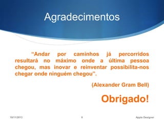 Agradecimentos

“Andar por caminhos já percorridos
resultará no máximo onde a última pessoa
chegou, mas inovar e reinventar possibilita-nos
chegar onde ninguém chegou”.
(Alexander Gram Bell)

Obrigado!
18/11/2013

8

Apple Designer

 