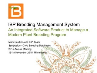 IBP Breeding Management System
An Integrated Software Product to Manage a
Modern Plant Breeding Program
Mark Sawkins and IBP Team
Symposium--Crop Breeding Databases
2015 Annual Meeting,
15-18 November 2015, Minneapolis
 