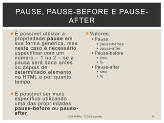  É possível utilizar a
propriedade pause em
sua forma genérica, mas
neste caso é necessário
especificar com um
número – 1 ou 2 – se a
pausa será dada antes
ou depois de
determinado elemento
no HTML e por quanto
tempo
 É possível ser mais
específico utilizando
uma das propriedades
pause-before ou pause-
after
 Valores:
 Pause
 pause-before
 pause-after
 Pause-before
 time
 %
 Pause-after
 time
 %
PAUSE, PAUSE-BEFORE E PAUSE-
AFTER
CSS AURAL - O CSS que fala 10
 