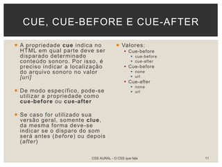  A propriedade cue indica no
HTML em qual parte deve ser
disparado determinado
conteúdo sonoro. Por isso, é
preciso indicar a localização
do arquivo sonoro no valor
[uri]
 De modo específico, pode-se
utilizar a propriedade como
cue-before ou cue-after
 Se caso for utilizado sua
versão geral, somente clue,
da mesma forma deve-se
indicar se o disparo do som
será antes (before) ou depois
(after)
 Valores:
 Cue-before
 cue-before
 cue-after
 Cue-before
 none
 url
 Cue-after
 none
 url
CUE, CUE-BEFORE E CUE-AFTER
CSS AURAL - O CSS que fala 11
 
