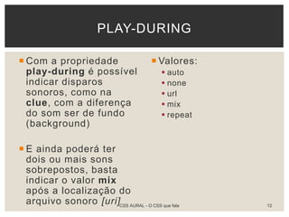  Com a propriedade
play-during é possível
indicar disparos
sonoros, como na
clue, com a diferença
do som ser de fundo
(background)
 E ainda poderá ter
dois ou mais sons
sobrepostos, basta
indicar o valor mix
após a localização do
arquivo sonoro [uri]
 Valores:
 auto
 none
 url
 mix
 repeat
PLAY-DURING
CSS AURAL - O CSS que fala 12
 
