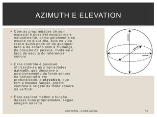  Com as propriedades de som
espacial é possível escutar mais
naturalmente, como geralmente se
escuta no dia-a-dia, pois na vida
real o áudio pode vir de qualquer
lado e de acordo com a mudança
de posição da pessoa, muda-se o
lado de escuta do referencial
sonoro
 Esse controle é possível
utilizando-se as propriedades
azimuth, que descreve o
posicionamento da fonte sonora
na horizontal e em
profundidade, e elevation, que
tem a mesma função, porém
controla a origem da fonte sonora
na vertical
 Para explicar melhor a função
dessas duas propriedades, segue
imagem ao lado
AZIMUTH E ELEVATION
CSS AURAL - O CSS que fala 13
 