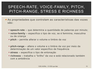  As propriedades que controlam as características das vozes
são:
 speech-rate – que determina a quantidade de palavras por minuto;
 voice-family – especifica o tipo de voz, se é feminina, masculina
ou de criança
 pitch – permite alterar o volume e timbre da voz
 pitch-range – altera o volume e o timbre da voz por meio da
determinação de um valor específico de frequência
 stress – especifica o tipo de entonação
 richness – trabalha o “brilho” da voz e está relacionado também
com a ambiência
SPEECH-RATE, VOICE-FAMILY, PITCH,
PITCH-RANGE, STRESS E RICHNESS
CSS AURAL - O CSS que fala 15
 