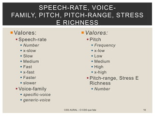 Valores:
 Speech-rate
 Number
 x-slow
 Slow
 Medium
 Fast
 x-fast
 Faster
 slower
 Voice-family
 specific-voice
 generic-voice
Valores:
 Pitch
 Frequency
 x-low
 Low
 Medium
 High
 x-high
 Pitch-range, Stress E
Richness
 Number
SPEECH-RATE, VOICE-
FAMILY, PITCH, PITCH-RANGE, STRESS
E RICHNESS
CSS AURAL - O CSS que fala 16
 
