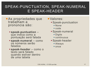 As propriedades que
trabalham a
pronúncia são:
 speak-puntuation –
que indica como a
pontuação será falada
 speak-numeral – como
os números serão
falados
 speak-header – como o
texto será falado
quando estiver dentro
de uma tabela
Valores:
 Speak-punctuation
 None
 code
 Speak-numeral
 Digits
 continuous
 Speak-header
 Always
 once
SPEAK-PUNCTUATION, SPEAK-NUMERAL
E SPEAK-HEADER
CSS AURAL - O CSS que fala 17
 