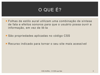  Folhas de estilo aural utilizam uma combinação de síntese
de fala e efeitos sonoros para que o usuário possa ouvir a
informação, em vez de lê-la
 São propriedades aplicadas no código CSS
 Recurso indicado para tornar o seu site mais acessível
O QUE É?
CSS AURAL - O CSS que fala 2
 