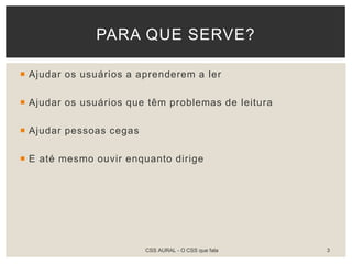  Ajudar os usuários a aprenderem a ler
 Ajudar os usuários que têm problemas de leitura
 Ajudar pessoas cegas
 E até mesmo ouvir enquanto dirige
PARA QUE SERVE?
CSS AURAL - O CSS que fala 3
 