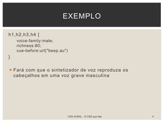 h1,h2,h3,h4 {
voice-family:male;
richness:80;
cue-before:url("beep.au")
}
 Fará com que o sintetizador de voz reproduza os
cabeçalhos em uma voz grave masculina
EXEMPLO
CSS AURAL - O CSS que fala 4
 