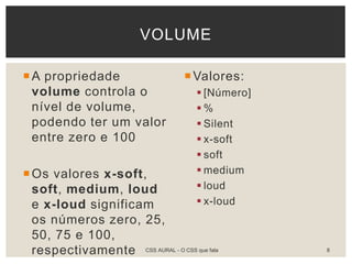 A propriedade
volume controla o
nível de volume,
podendo ter um valor
entre zero e 100
Os valores x-soft,
soft, medium, loud
e x-loud significam
os números zero, 25,
50, 75 e 100,
respectivamente
Valores:
 [Número]
 %
 Silent
 x-soft
 soft
 medium
 loud
 x-loud
VOLUME
CSS AURAL - O CSS que fala 8
 