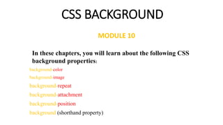 CSS BACKGROUND
background-color
background-image
background-repeat
background-attachment
background-position
background (shorthand property)
In these chapters, you will learn about the following CSS
background properties:
MODULE 10
 