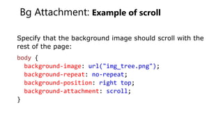 Bg Attachment: Example of scroll
Specify that the background image should scroll with the
rest of the page:
body {
background-image: url("img_tree.png");
background-repeat: no-repeat;
background-position: right top;
background-attachment: scroll;
}
 