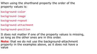 When using the shorthand property the order of the
property values is:
background-color
background-image
background-repeat
background-attachment
background-position
It does not matter if one of the property values is missing,
as long as the other ones are in this order.
Note: that we do not use the background-attachment
property in the examples above, as it does not have a
value
 