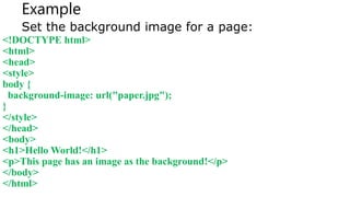 Example
Set the background image for a page:
<!DOCTYPE html>
<html>
<head>
<style>
body {
background-image: url("paper.jpg");
}
</style>
</head>
<body>
<h1>Hello World!</h1>
<p>This page has an image as the background!</p>
</body>
</html>
 