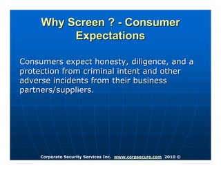 Why Screen ? - Consumer
          Expectations

Consumers expect honesty, diligence, and a
protection from criminal intent and other
adverse incidents from their business
partners/suppliers.




     Corporate Security Services Inc. www.corpsecure.com 2010 ©
 