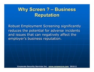 Why Screen ? – Business
           Reputation

Robust Employment Screening significantly
reduces the potential for adverse incidents
and issues that can negatively affect the
employer’s business reputation.




     Corporate Security Services Inc. www.corpsecure.com 2010 ©
 