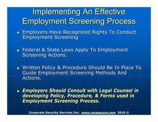 Implementing An Effective
Employment Screening Process
Employers Have Recognized Rights To Conduct
Employment Screening

Federal & State Laws Apply To Employment
Screening Actions.

Written Policy & Procedure Should Be In Place To
Guide Employment Screening Methods And
Actions.

Employers Should Consult with Legal Counsel in
developing Policy, Procedure, & Forms used in
Employment Screening Process.

  Corporate Security Services Inc. www.corpsecure.com 2010 ©
 