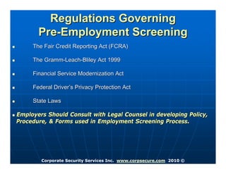 Regulations Governing
       Pre-Employment Screening
     The Fair Credit Reporting Act (FCRA)

     The Gramm-Leach-Bliley Act 1999

     Financial Service Modernization Act

     Federal Driver’s Privacy Protection Act

     State Laws

Employers Should Consult with Legal Counsel in developing Policy,
Procedure, & Forms used in Employment Screening Process.




        Corporate Security Services Inc. www.corpsecure.com 2010 ©
 