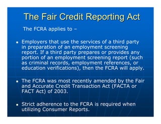 The Fair Credit Reporting Act
The FCRA applies to –

Employers that use the services of a third party
in preparation of an employment screening
report. If a third party prepares or provides any
portion of an employment screening report (such
as criminal records, employment references, or
education verifications), then the FCRA will apply.

The FCRA was most recently amended by the Fair
and Accurate Credit Transaction Act (FACTA or
FACT Act) of 2003.

Strict adherence to the FCRA is required when
utilizing Consumer Reports.
 