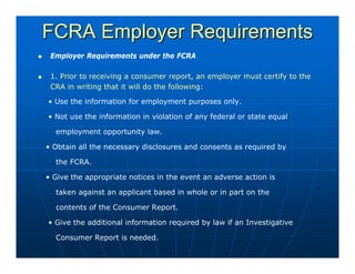 FCRA Employer Requirements
 Employer Requirements under the FCRA

 1. Prior to receiving a consumer report, an employer must certify to the
 CRA in writing that it will do the following:

• Use the information for employment purposes only.

• Not use the information in violation of any federal or state equal

  employment opportunity law.

• Obtain all the necessary disclosures and consents as required by

  the FCRA.

• Give the appropriate notices in the event an adverse action is

  taken against an applicant based in whole or in part on the

  contents of the Consumer Report.

• Give the additional information required by law if an Investigative

  Consumer Report is needed.
 