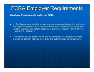 FCRA Employer Requirements
Employer Requirements under the FCRA



  2. Employers must provide a clear and conspicuous disclosure in writing to
  the applicant before the report is obtained. Also, employers must obtain a
  written authorization before obtaining a consumer report (FCRA § 604(b);
  15 U.S.C. §1681b(b)).

  The disclosure and authorization can be combined in a single document,
  but should contain nothing more than the authorization and disclosure.
 