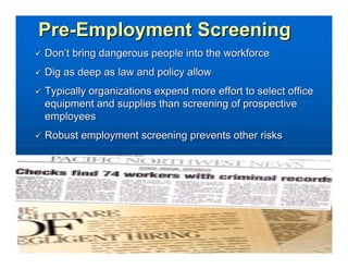 Pre-Employment Screening
Don’t bring dangerous people into the workforce
Dig as deep as law and policy allow
Typically organizations expend more effort to select office
equipment and supplies than screening of prospective
employees
Robust employment screening prevents other risks
 