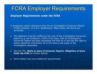 FCRA Employer Requirements
Employer Requirements under the FCRA



3. Employers need a disclosure form for an Investigative Consumer Report
    (FCRA § 606(a); 15 U.S.C. §1681d(a)). Often times, the forms are
    combined.

   The applicant must be notified by the user of the Investigative Consumer
   Report (e.g. the employer), within three days, that an Investigative
   Consumer Report has been requested and that he or she has the right to
   obtain additional information as to the nature and scope of the
   investigation requested.

   See the FTC, Notice to Users of Consumer Reports: Obligations of Users
   Under the FCRA for further details.

   Some states may have additional requirements
 