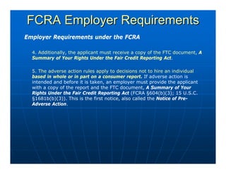 FCRA Employer Requirements
Employer Requirements under the FCRA

  4. Additionally, the applicant must receive a copy of the FTC document, A
  Summary of Your Rights Under the Fair Credit Reporting Act.

  5. The adverse action rules apply to decisions not to hire an individual
  based in whole or in part on a consumer report. If adverse action is
  intended and before it is taken, an employer must provide the applicant
  with a copy of the report and the FTC document, A Summary of Your
  Rights Under the Fair Credit Reporting Act (FCRA §604(b)(3); 15 U.S.C.
  §1681b(b)(3)). This is the first notice, also called the Notice of Pre-
  Adverse Action.
 