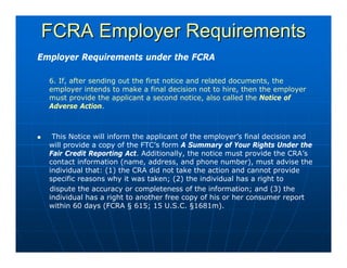 FCRA Employer Requirements
Employer Requirements under the FCRA

  6. If, after sending out the first notice and related documents, the
  employer intends to make a final decision not to hire, then the employer
  must provide the applicant a second notice, also called the Notice of
  Adverse Action.



   This Notice will inform the applicant of the employer’s final decision and
  will provide a copy of the FTC’s form A Summary of Your Rights Under the
  Fair Credit Reporting Act. Additionally, the notice must provide the CRA’s
  contact information (name, address, and phone number), must advise the
  individual that: (1) the CRA did not take the action and cannot provide
  specific reasons why it was taken; (2) the individual has a right to
  dispute the accuracy or completeness of the information; and (3) the
  individual has a right to another free copy of his or her consumer report
  within 60 days (FCRA § 615; 15 U.S.C. §1681m).
 
